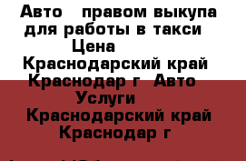 Авто   правом выкупа для работы в такси › Цена ­ 800 - Краснодарский край, Краснодар г. Авто » Услуги   . Краснодарский край,Краснодар г.